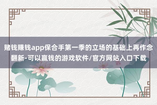 赌钱赚钱app保合手第一季的立场的基础上再作念翻新-可以赢钱的游戏软件/官方网站入口下载