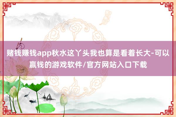 赌钱赚钱app秋水这丫头我也算是看着长大-可以赢钱的游戏软件/官方网站入口下载