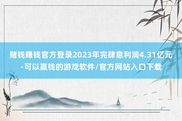 赌钱赚钱官方登录2023年完肆意利润4.31亿元-可以赢钱的游戏软件/官方网站入口下载