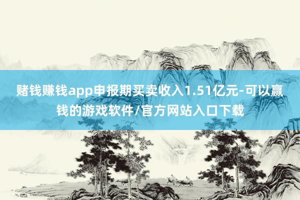 赌钱赚钱app申报期买卖收入1.51亿元-可以赢钱的游戏软件/官方网站入口下载