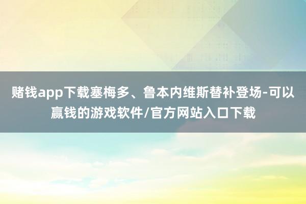 赌钱app下载塞梅多、鲁本内维斯替补登场-可以赢钱的游戏软件/官方网站入口下载