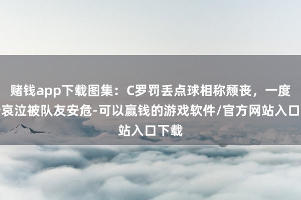 赌钱app下载图集：C罗罚丢点球相称颓丧，一度崩溃哀泣被队友安危-可以赢钱的游戏软件/官方网站入口下载