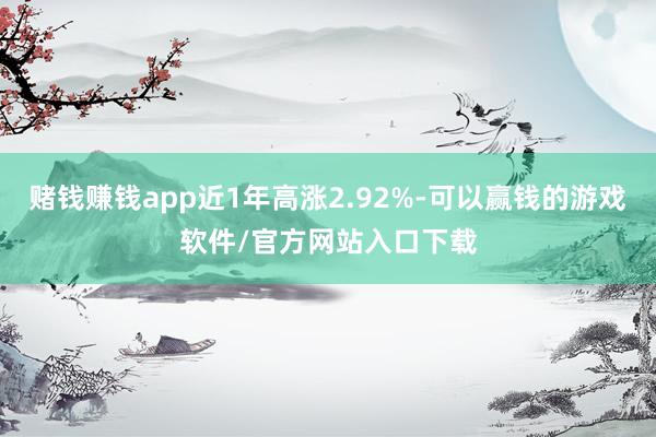 赌钱赚钱app近1年高涨2.92%-可以赢钱的游戏软件/官方网站入口下载