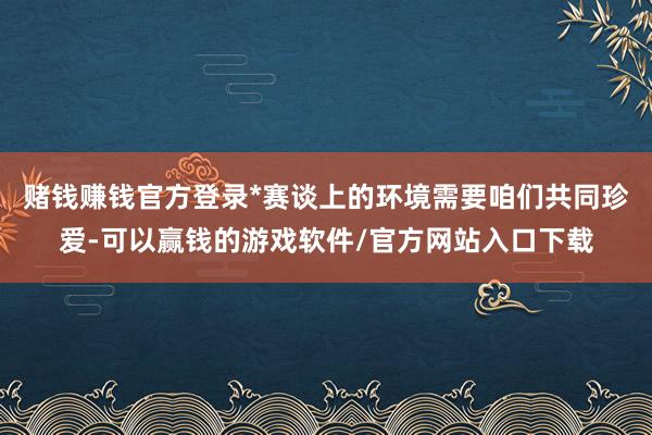 赌钱赚钱官方登录*赛谈上的环境需要咱们共同珍爱-可以赢钱的游戏软件/官方网站入口下载