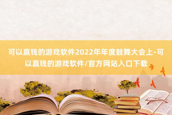 可以赢钱的游戏软件2022年年度鼓舞大会上-可以赢钱的游戏软件/官方网站入口下载