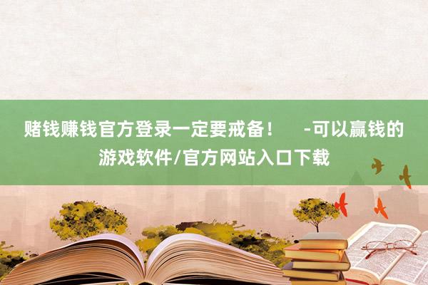 赌钱赚钱官方登录一定要戒备！    -可以赢钱的游戏软件/官方网站入口下载