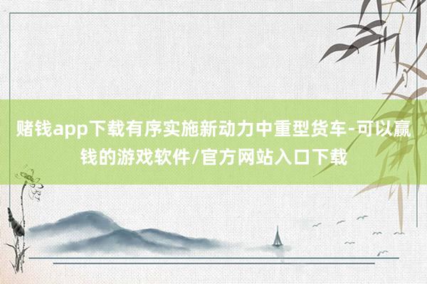 赌钱app下载有序实施新动力中重型货车-可以赢钱的游戏软件/官方网站入口下载