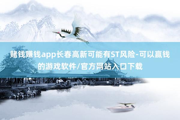 赌钱赚钱app长春高新可能有ST风险-可以赢钱的游戏软件/官方网站入口下载