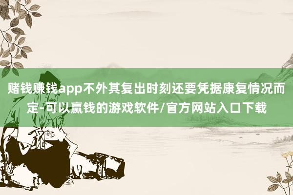 赌钱赚钱app不外其复出时刻还要凭据康复情况而定-可以赢钱的游戏软件/官方网站入口下载