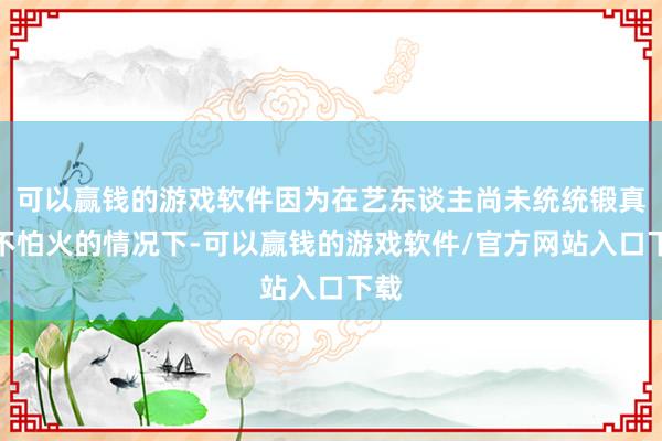 可以赢钱的游戏软件因为在艺东谈主尚未统统锻真金不怕火的情况下-可以赢钱的游戏软件/官方网站入口下载