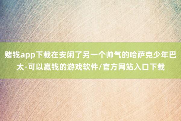 赌钱app下载在安闲了另一个帅气的哈萨克少年巴太-可以赢钱的游戏软件/官方网站入口下载