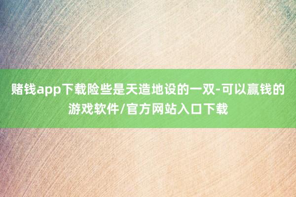 赌钱app下载险些是天造地设的一双-可以赢钱的游戏软件/官方网站入口下载