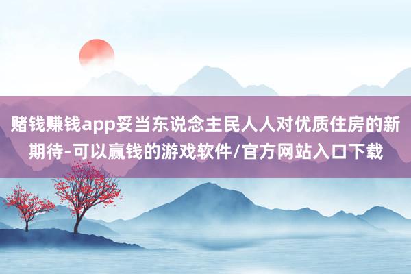 赌钱赚钱app妥当东说念主民人人对优质住房的新期待-可以赢钱的游戏软件/官方网站入口下载