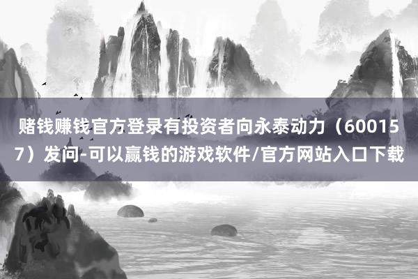 赌钱赚钱官方登录有投资者向永泰动力（600157）发问-可以赢钱的游戏软件/官方网站入口下载