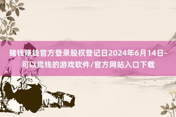 赌钱赚钱官方登录股权登记日2024年6月14日-可以赢钱的游戏软件/官方网站入口下载