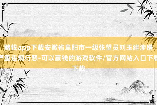 赌钱app下载安徽省阜阳市一级张望员刘玉建涉嫌严重违规行恶-可以赢钱的游戏软件/官方网站入口下载