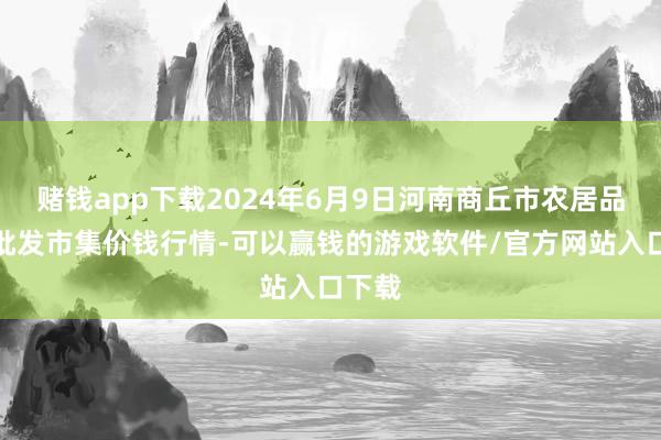 赌钱app下载2024年6月9日河南商丘市农居品中心批发市集价钱行情-可以赢钱的游戏软件/官方网站入口下载