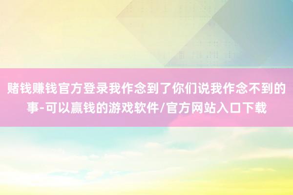 赌钱赚钱官方登录我作念到了你们说我作念不到的事-可以赢钱的游戏软件/官方网站入口下载