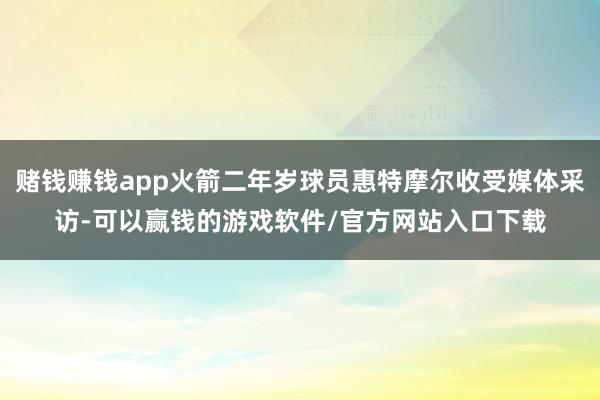 赌钱赚钱app火箭二年岁球员惠特摩尔收受媒体采访-可以赢钱的游戏软件/官方网站入口下载