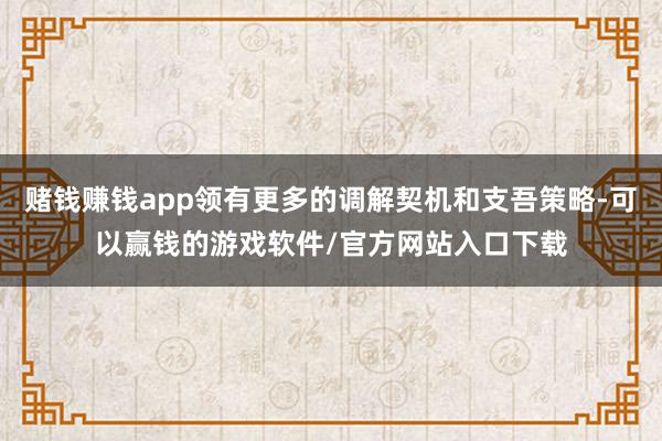 赌钱赚钱app领有更多的调解契机和支吾策略-可以赢钱的游戏软件/官方网站入口下载