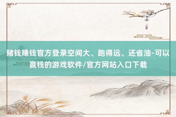 赌钱赚钱官方登录空间大、跑得远、还省油-可以赢钱的游戏软件/官方网站入口下载