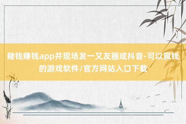 赌钱赚钱app并现场发一又友圈或抖音-可以赢钱的游戏软件/官方网站入口下载