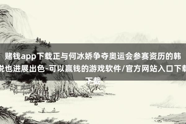 赌钱app下载正与何冰娇争夺奥运会参赛资历的韩悦也进展出色-可以赢钱的游戏软件/官方网站入口下载