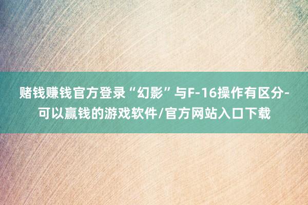 赌钱赚钱官方登录“幻影”与F-16操作有区分-可以赢钱的游戏软件/官方网站入口下载