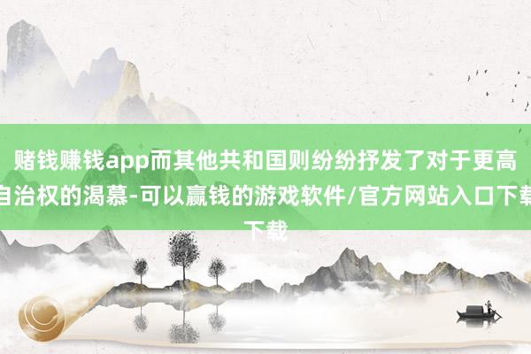 赌钱赚钱app而其他共和国则纷纷抒发了对于更高自治权的渴慕-可以赢钱的游戏软件/官方网站入口下载