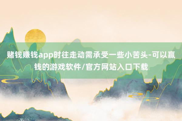 赌钱赚钱app时往走动需承受一些小苦头-可以赢钱的游戏软件/官方网站入口下载