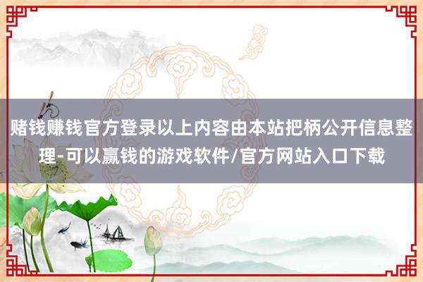 赌钱赚钱官方登录以上内容由本站把柄公开信息整理-可以赢钱的游戏软件/官方网站入口下载