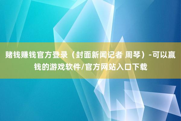 赌钱赚钱官方登录（封面新闻记者 周琴）-可以赢钱的游戏软件/官方网站入口下载