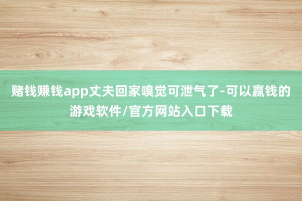 赌钱赚钱app丈夫回家嗅觉可泄气了-可以赢钱的游戏软件/官方网站入口下载