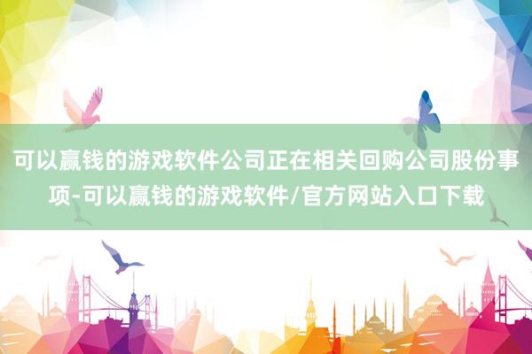 可以赢钱的游戏软件公司正在相关回购公司股份事项-可以赢钱的游戏软件/官方网站入口下载