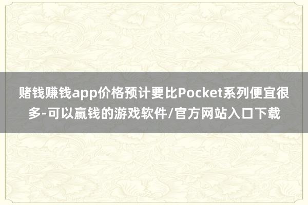 赌钱赚钱app价格预计要比Pocket系列便宜很多-可以赢钱的游戏软件/官方网站入口下载