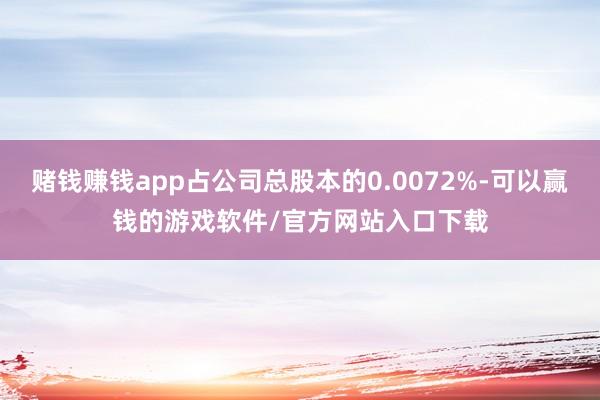 赌钱赚钱app占公司总股本的0.0072%-可以赢钱的游戏软件/官方网站入口下载