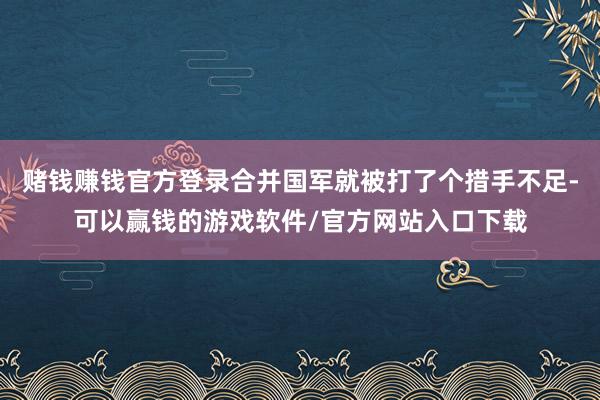 赌钱赚钱官方登录合并国军就被打了个措手不足-可以赢钱的游戏软件/官方网站入口下载