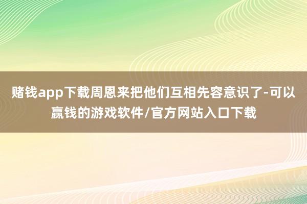 赌钱app下载周恩来把他们互相先容意识了-可以赢钱的游戏软件/官方网站入口下载