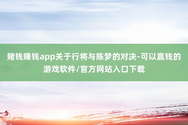 赌钱赚钱app关于行将与陈梦的对决-可以赢钱的游戏软件/官方网站入口下载