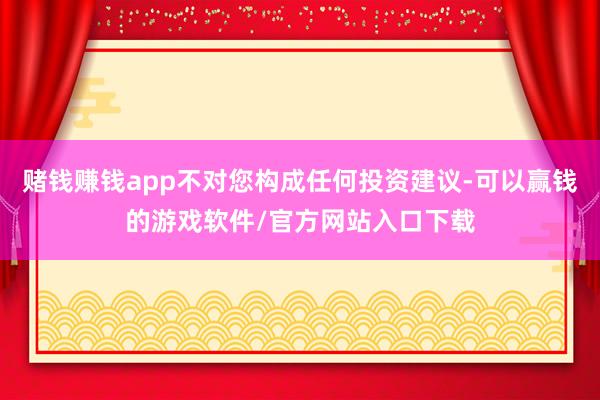 赌钱赚钱app不对您构成任何投资建议-可以赢钱的游戏软件/官方网站入口下载