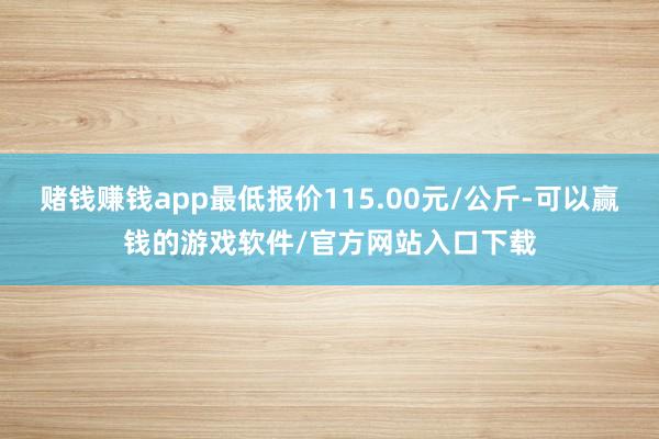 赌钱赚钱app最低报价115.00元/公斤-可以赢钱的游戏软件/官方网站入口下载