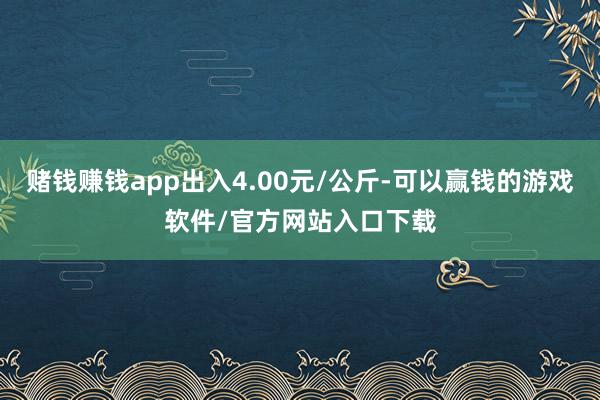 赌钱赚钱app出入4.00元/公斤-可以赢钱的游戏软件/官方网站入口下载