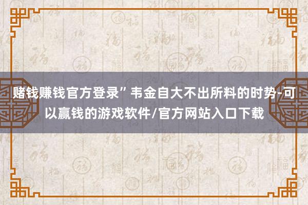 赌钱赚钱官方登录”韦金自大不出所料的时势-可以赢钱的游戏软件/官方网站入口下载