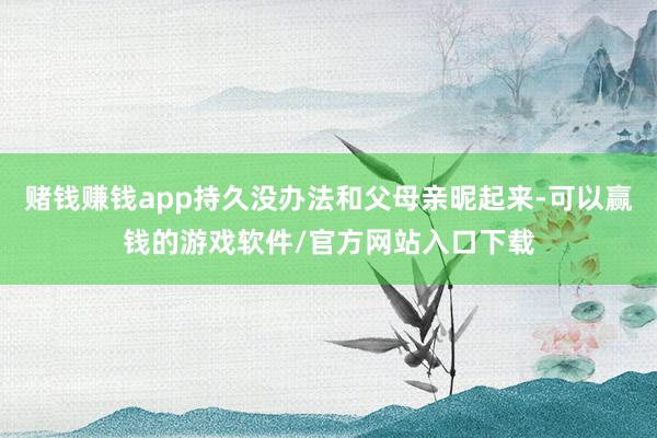 赌钱赚钱app持久没办法和父母亲昵起来-可以赢钱的游戏软件/官方网站入口下载