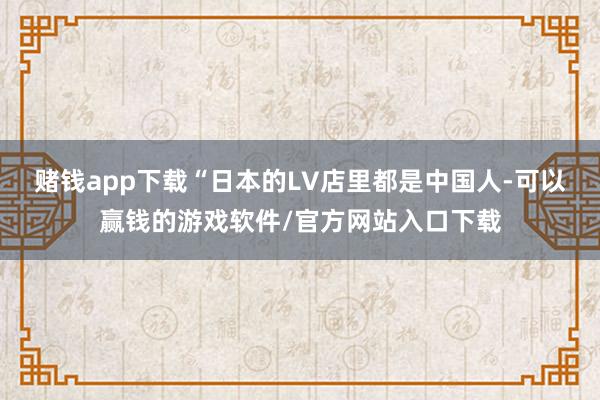 赌钱app下载“日本的LV店里都是中国人-可以赢钱的游戏软件/官方网站入口下载