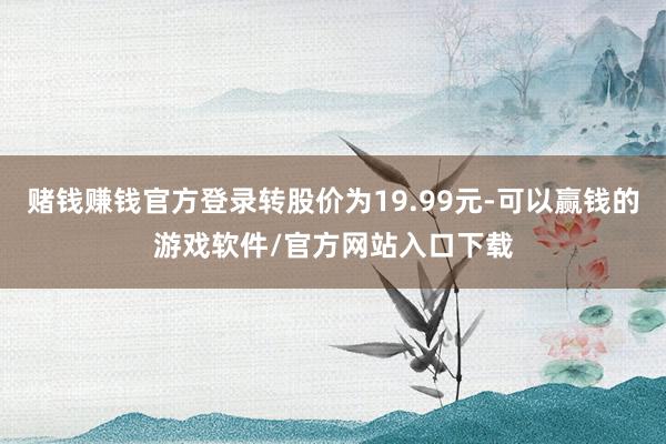 赌钱赚钱官方登录转股价为19.99元-可以赢钱的游戏软件/官方网站入口下载