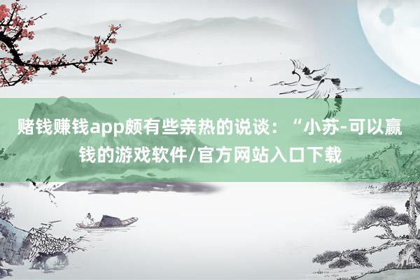 赌钱赚钱app颇有些亲热的说谈：“小苏-可以赢钱的游戏软件/官方网站入口下载