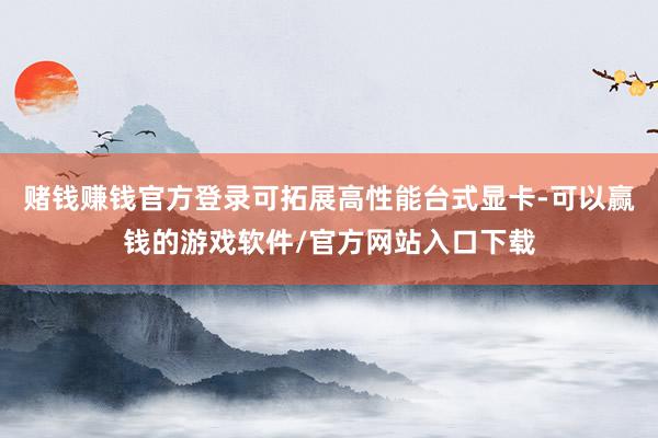 赌钱赚钱官方登录可拓展高性能台式显卡-可以赢钱的游戏软件/官方网站入口下载