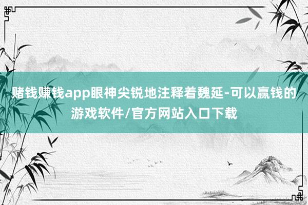 赌钱赚钱app眼神尖锐地注释着魏延-可以赢钱的游戏软件/官方网站入口下载