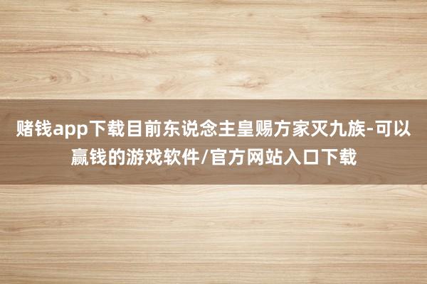 赌钱app下载目前东说念主皇赐方家灭九族-可以赢钱的游戏软件/官方网站入口下载